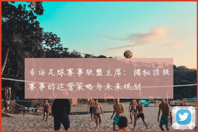 专访足球赛事联盟主席：揭秘顶级赛事的运营策略与未来规划