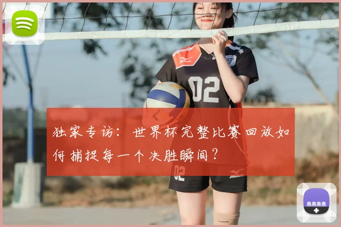 独家专访：世界杯完整比赛回放如何捕捉每一个决胜瞬间？
