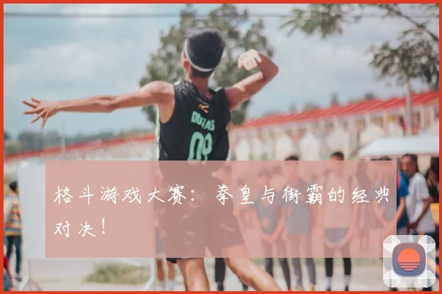 格斗游戏大赛：拳皇与街霸的经典对决！