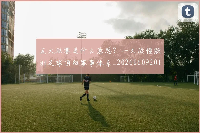 五大联赛是什么意思？一文读懂欧洲足球顶级赛事体系_20260609201558