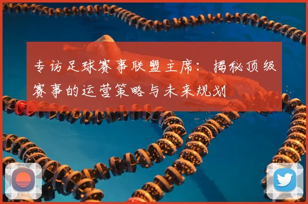 专访足球赛事联盟主席：揭秘顶级赛事的运营策略与未来规划