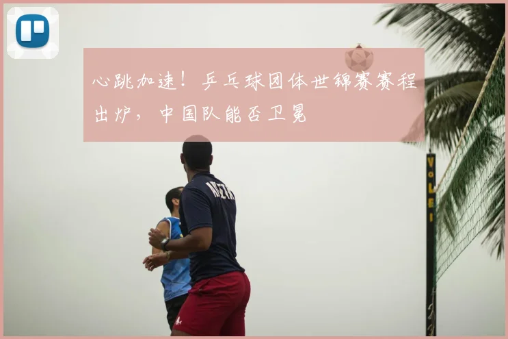 心跳加速！乒乓球团体世锦赛赛程出炉，中国队能否卫冕