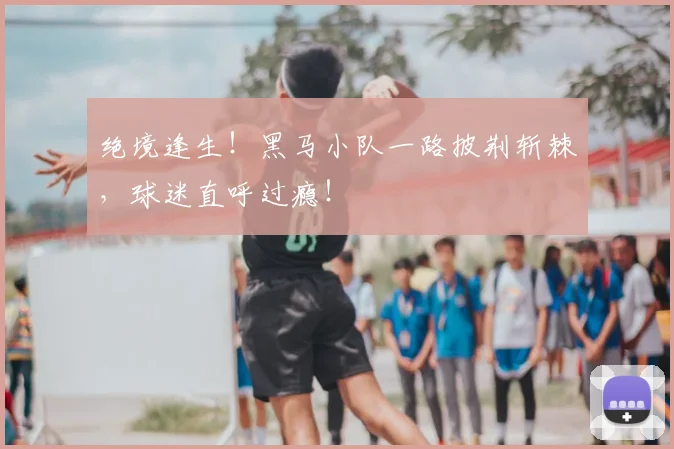 绝境逢生！黑马小队一路披荆斩棘，球迷直呼过瘾！