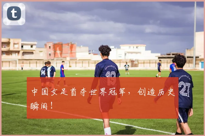 中国女足首夺世界冠军，创造历史瞬间！