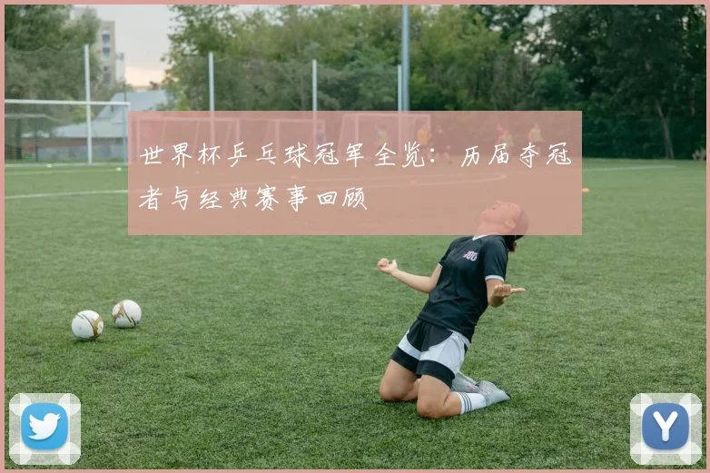 世界杯乒乓球冠军全览：历届夺冠者与经典赛事回顾