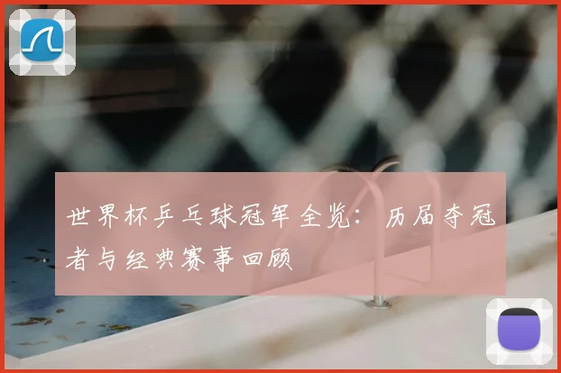 世界杯乒乓球冠军全览：历届夺冠者与经典赛事回顾